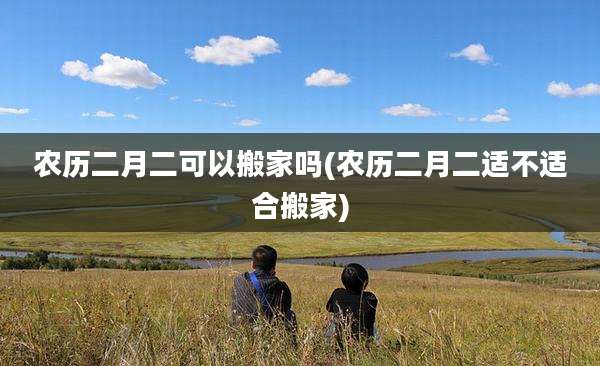 农历二月二可以搬家吗(农历二月二适不适合搬家)