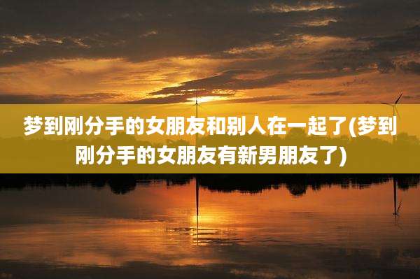 梦到刚分手的女朋友和别人在一起了(梦到刚分手的女朋友有新男朋友了)