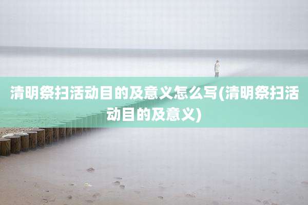 清明祭扫活动目的及意义怎么写(清明祭扫活动目的及意义)