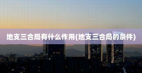 地支三合局有什么作用(地支三合局的条件)