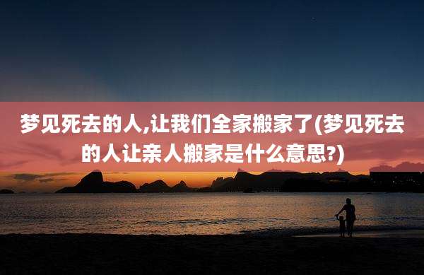 梦见死去的人,让我们全家搬家了(梦见死去的人让亲人搬家是什么意思?)