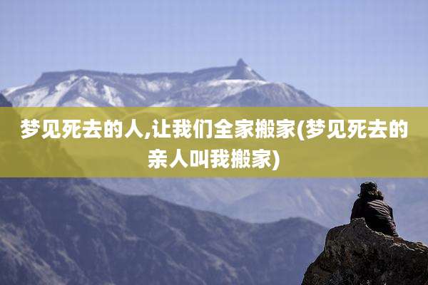 梦见死去的人,让我们全家搬家(梦见死去的亲人叫我搬家)