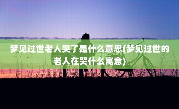 梦见过世老人哭了是什么意思(梦见过世的老人在哭什么寓意)