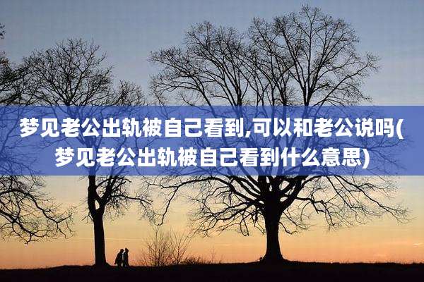 梦见老公出轨被自己看到,可以和老公说吗(梦见老公出轨被自己看到什么意思)