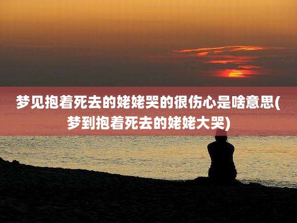 梦见抱着死去的姥姥哭的很伤心是啥意思(梦到抱着死去的姥姥大哭)