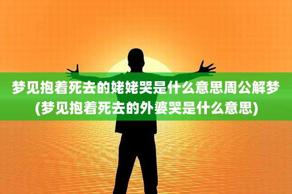 梦见抱着死去的姥姥哭是什么意思周公解梦(梦见抱着死去的外婆哭是什么意思)