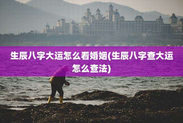 生辰八字大运怎么看婚姻(生辰八字查大运怎么查法)