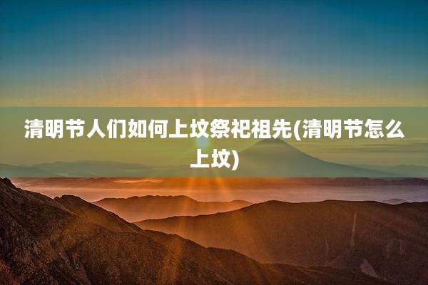 清明节人们如何上坟祭祀祖先(清明节怎么上坟)