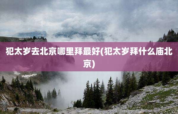 犯太岁去北京哪里拜最好(犯太岁拜什么庙北京)