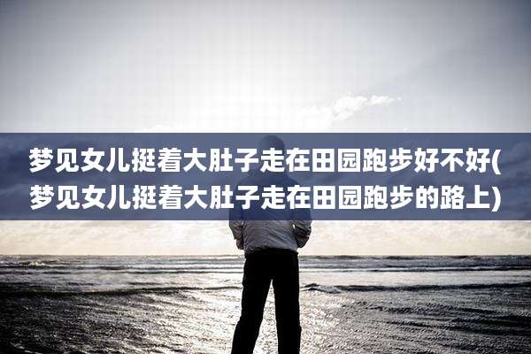 梦见女儿挺着大肚子走在田园跑步好不好(梦见女儿挺着大肚子走在田园跑步的路上)