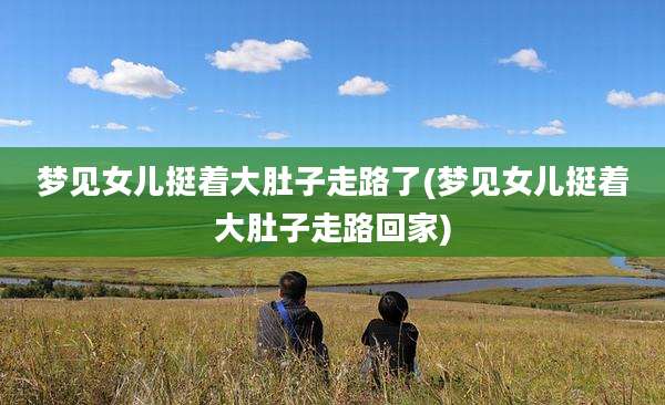梦见女儿挺着大肚子走路了(梦见女儿挺着大肚子走路回家)