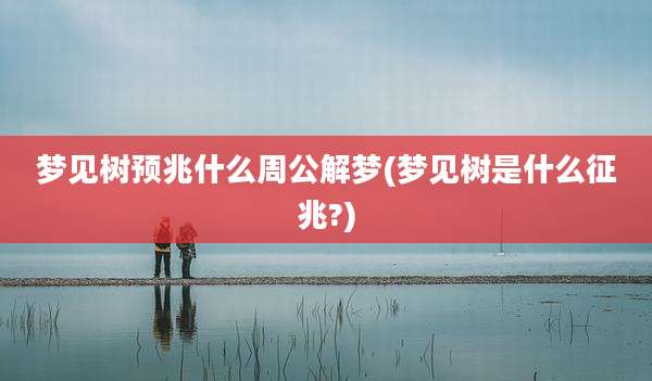梦见树预兆什么周公解梦(梦见树是什么征兆?)