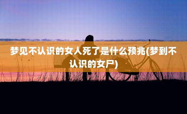梦见不认识的女人死了是什么预兆(梦到不认识的女尸)