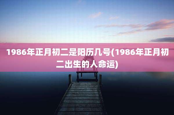 1986年正月初二是阳历几号(1986年正月初二出生的人命运)