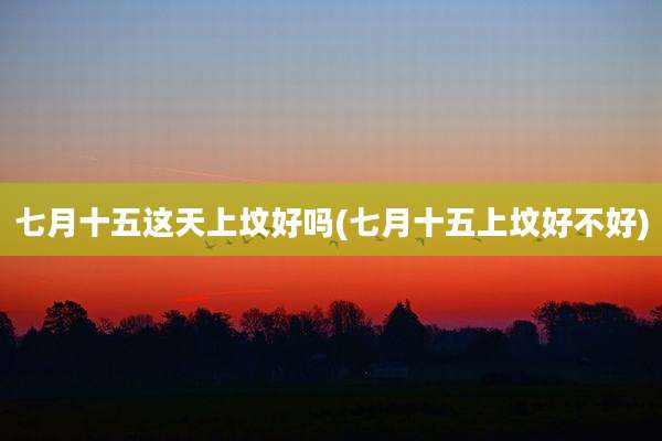 七月十五这天上坟好吗(七月十五上坟好不好)