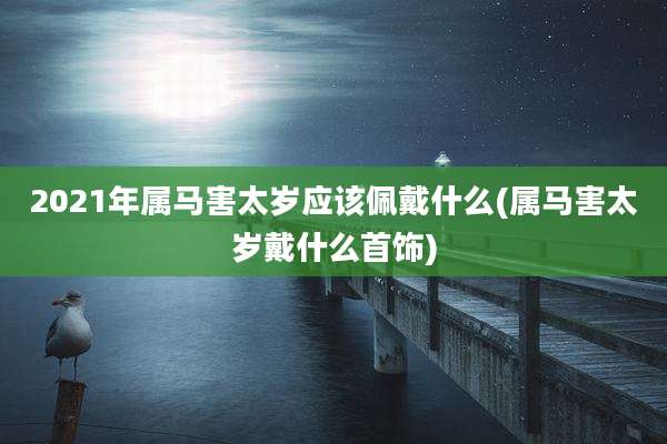 2021年属马害太岁应该佩戴什么(属马害太岁戴什么首饰)
