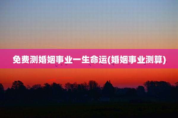 免费测婚姻事业一生命运(婚姻事业测算)