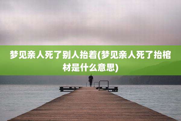 梦见亲人死了别人抬着(梦见亲人死了抬棺材是什么意思)