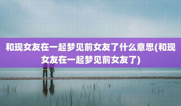 和现女友在一起梦见前女友了什么意思(和现女友在一起梦见前女友了)