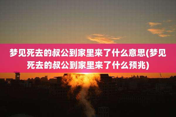 梦见死去的叔公到家里来了什么意思(梦见死去的叔公到家里来了什么预兆)