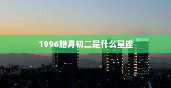 1996腊月初二是什么星座