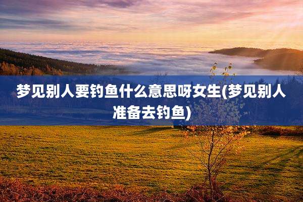 梦见别人要钓鱼什么意思呀女生(梦见别人准备去钓鱼)