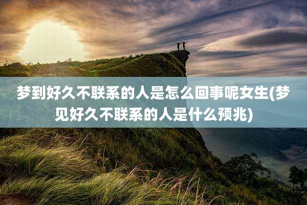 梦到好久不联系的人是怎么回事呢女生(梦见好久不联系的人是什么预兆)