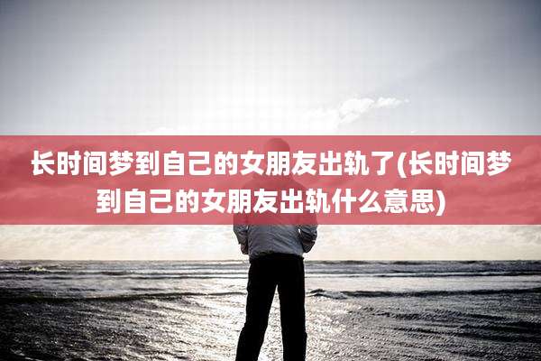 长时间梦到自己的女朋友出轨了(长时间梦到自己的女朋友出轨什么意思)