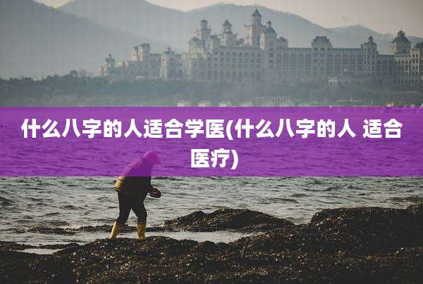 什么八字的人适合学医(什么八字的人 适合 医疗)