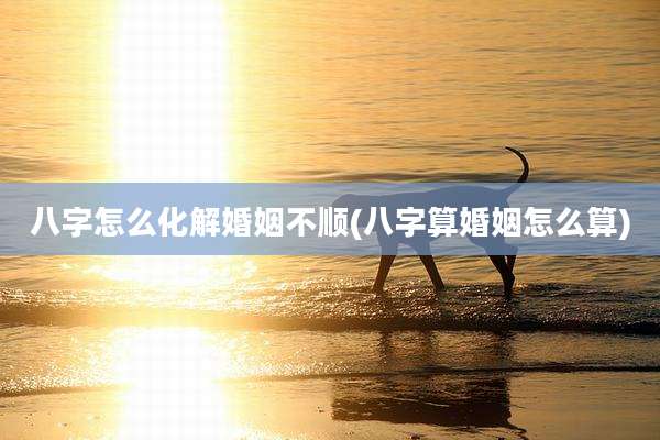八字怎么化解婚姻不顺(八字算婚姻怎么算)