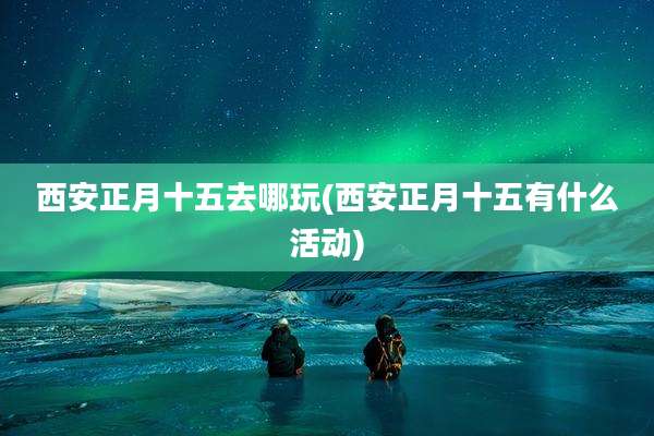 西安正月十五去哪玩(西安正月十五有什么活动)