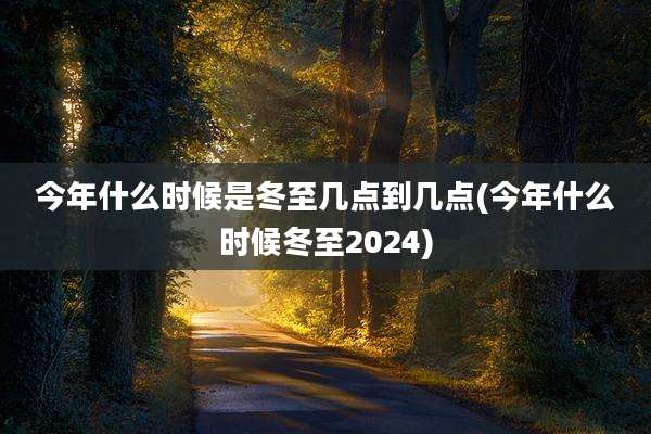 今年什么时候是冬至几点到几点(今年什么时候冬至2024)