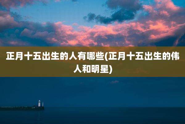 正月十五出生的人有哪些(正月十五出生的伟人和明星)