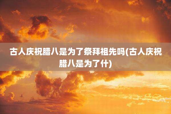 古人庆祝腊八是为了祭拜祖先吗(古人庆祝腊八是为了什)