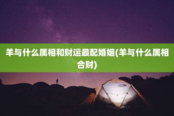 羊与什么属相和财运最配婚姻(羊与什么属相合财)