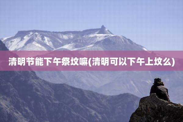 清明节能下午祭坟嘛(清明可以下午上坟么)