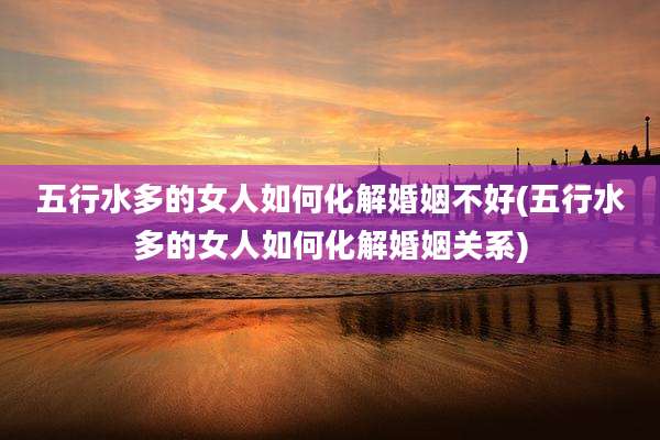五行水多的女人如何化解婚姻不好(五行水多的女人如何化解婚姻关系)