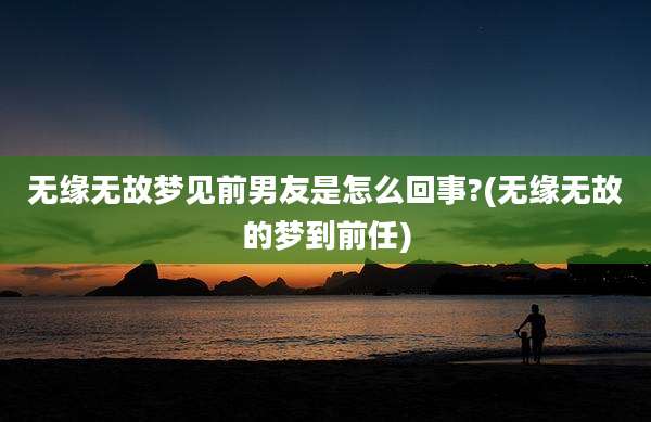 无缘无故梦见前男友是怎么回事?(无缘无故的梦到前任)