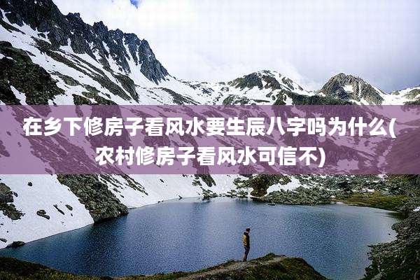 在乡下修房子看风水要生辰八字吗为什么(农村修房子看风水可信不)