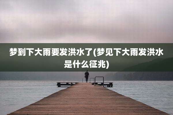 梦到下大雨要发洪水了(梦见下大雨发洪水是什么征兆)