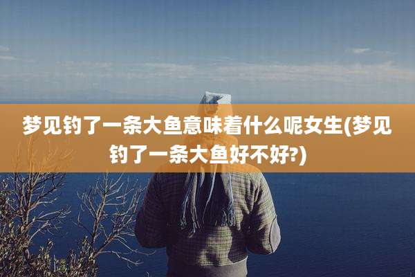 梦见钓了一条大鱼意味着什么呢女生(梦见钓了一条大鱼好不好?)