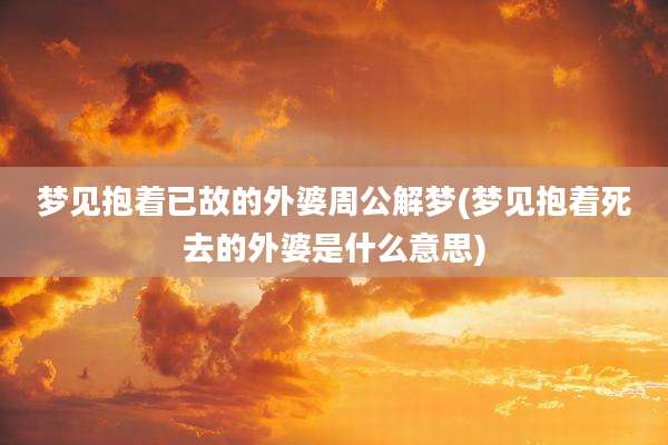 梦见抱着已故的外婆周公解梦(梦见抱着死去的外婆是什么意思)