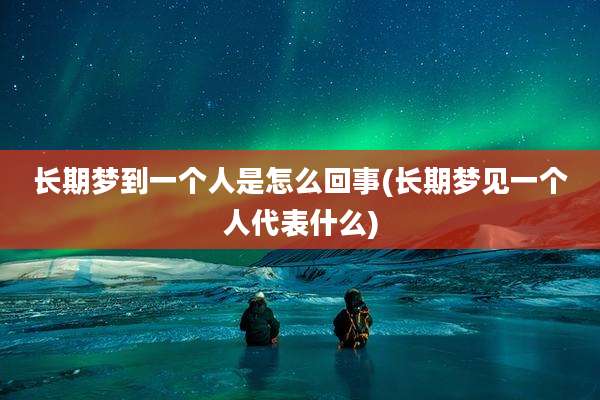 长期梦到一个人是怎么回事(长期梦见一个人代表什么)