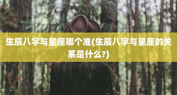 生辰八字与星座哪个准(生辰八字与星座的关系是什么?)