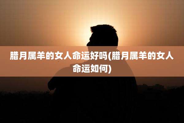 腊月属羊的女人命运好吗(腊月属羊的女人命运如何)