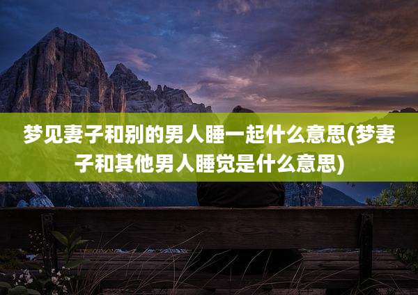 梦见妻子和别的男人睡一起什么意思(梦妻子和其他男人睡觉是什么意思)