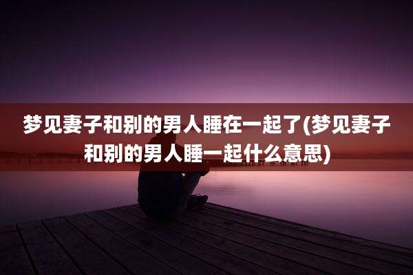 梦见妻子和别的男人睡在一起了(梦见妻子和别的男人睡一起什么意思)