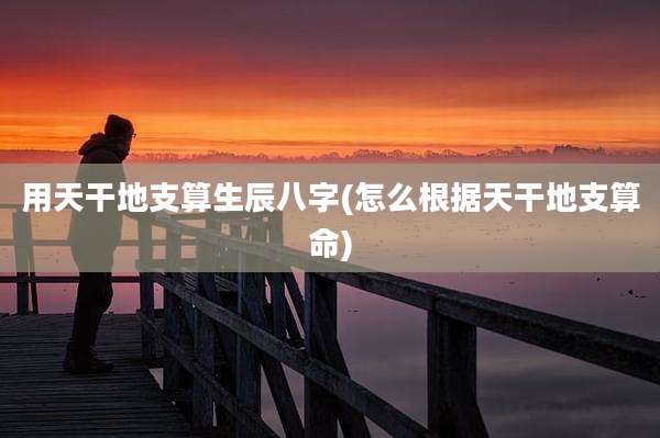 用天干地支算生辰八字(怎么根据天干地支算命)