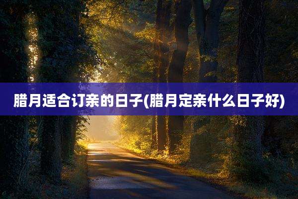腊月适合订亲的日子(腊月定亲什么日子好)