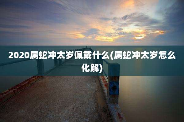 2020属蛇冲太岁佩戴什么(属蛇冲太岁怎么化解)